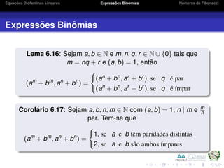 Equações Diofantinas Lineares Expressões Binômias Números de Fibonacci
Expressões Binômias
Lema 6.16: Sejam a, b ∈ N e m, n, q, r ∈ N ∪ {0} tais que
m = nq + r e (a, b) = 1, então
(am
+ bm
, an
+ bn
) =
(an + bn, ar + br ), se q é par
(an + bn, ar − br ), se q é ímpar
Corolário 6.17: Sejam a, b, n, m ∈ N com (a, b) = 1, n | m e m
n
par. Tem-se que
(am
+ bm
, an
+ bn
) =
1, se a e b têm paridades distintas
2, se a e b são ambos ímpares
 