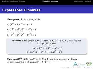Equações Diofantinas Lineares Expressões Binômias Números de Fibonacci
Expressões Binômias
Exemplo 6.18: Se n = m, então
a) (22n
+ 1, 22m
+ 1) = 1
b) (22n
+ 32n
, 22m
+ 32m
) = 1
c) (32n
+ 52n
, 32m
+ 52m
) = 2
Teorema 6.19: Sejam a, b ∈ N com (a, b) = 1, e n, m ∈ N ∪ {0}. Se
d = (m, n), então
(am
− bm
, an
− bn
) = ad
− bd
(am
± bm
, an
+ bn
) ∈ {1, 2, ad
+ bd
}
Exemplo 6.20: Note que 22
− 1 | 23
+ 1. Vamos mostrar que, dados
n, m ∈ N, com m > 2, então 2m
− 1 2n
+ 1
 