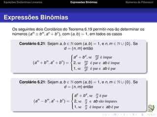 Equações Diofantinas Lineares Expressões Binômias Números de Fibonacci
Expressões Binômias
Os seguintes dois Corolários do Teorema 6.19 permitir-nos-ão determinar os
números (am
± bm
, an
+ bn
), com (a, b) = 1, em todos os casos
Corolário 6.21: Sejam a, b ∈ N com (a, b) = 1, e n, m ∈ N ∪ {0}. Se
d = (n, m) então
(am
+ bm
, an
+ bn
) =



ad
+ bd
, se mn
d2 é ímpar
2, se mn
d2 é par e ab é ímpar
1, se mn
d2 é par e ab é par
Corolário 6.21: Sejam a, b ∈ N com (a, b) = 1, e n, m ∈ N ∪ {0}. Se
d = (n, m) então
(am
− bm
, an
+ bn
) =



ad
+ bd
, se m
d
é par
2, se m
d
e ab são ímpares
1, se m
d
é ímpar e ab é par
 