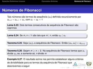 Equações Diofantinas Lineares Expressões Binômias Números de Fibonacci
Números de Fibonacci
Tais números são termos da sequência (un) deﬁnida recursivamente por
un+2 = un+1 + un, com u1 = u2 = 1
Lema 6.23: Dois termos consecutivos da sequência de Fibonacci são
coprimos
Lema 6.24: Se m, n ∈ N são tais que m | n, então um | un
Teorema 6.25: Seja (un)n a sequência de Fibonacci. Então (um, un) = u(m,n)
Teorema 6.26: Sejam m ≥ n > 2. Na sequência de Fibonacci temos que un
divide um se, e somente se, n divide m
Exemplo 6.27: O resultado acima nos permite estabelecer alguns critérios
de divisibilidade para os termos da sequência de Fibonacci que
descrevemos a seguir
 