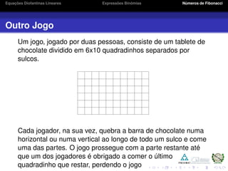Equações Diofantinas Lineares Expressões Binômias Números de Fibonacci
Outro Jogo
Um jogo, jogado por duas pessoas, consiste de um tablete de
chocolate dividido em 6x10 quadradinhos separados por
sulcos.
Cada jogador, na sua vez, quebra a barra de chocolate numa
horizontal ou numa vertical ao longo de todo um sulco e come
uma das partes. O jogo prossegue com a parte restante até
que um dos jogadores é obrigado a comer o último
quadradinho que restar, perdendo o jogo
 