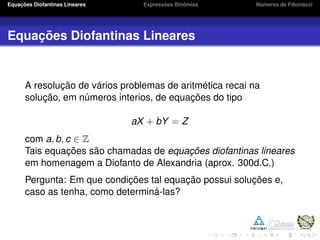 Equações Diofantinas Lineares Expressões Binômias Números de Fibonacci
Equações Diofantinas Lineares
A resolução de vários problemas de aritmética recai na
solução, em números interios, de equações do tipo
aX + bY = Z
com a, b, c ∈ Z
Tais equações são chamadas de equações diofantinas lineares
em homenagem a Diofanto de Alexandria (aprox. 300d.C.)
Pergunta: Em que condições tal equação possui soluções e,
caso as tenha, como determiná-las?
 