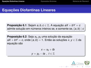 Equações Diofantinas Lineares Expressões Binômias Números de Fibonacci
Equações Diofantinas Lineares
Proposição 6.1: Sejam a, b, c ∈ Z. A equação aX + bY = c
admite solução em números inteiros se, e somente se, (a, b) | c
Proposição 6.2: Seja x0, y0 uma solução da equação
aX + bY = c, onde (a, b) = 1. Então as soluções x, y ∈ Z da
equação são
x = x0 + tb
y = y0 − ta , t ∈ Z
 