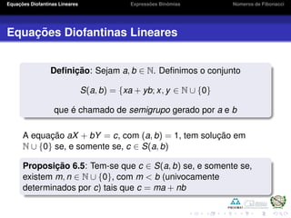 Equações Diofantinas Lineares Expressões Binômias Números de Fibonacci
Equações Diofantinas Lineares
Deﬁnição: Sejam a, b ∈ N. Deﬁnimos o conjunto
S(a, b) = {xa + yb; x, y ∈ N ∪ {0}
que é chamado de semigrupo gerado por a e b
A equação aX + bY = c, com (a, b) = 1, tem solução em
N ∪ {0} se, e somente se, c ∈ S(a, b)
Proposição 6.5: Tem-se que c ∈ S(a, b) se, e somente se,
existem m, n ∈ N ∪ {0}, com m < b (univocamente
determinados por c) tais que c = ma + nb
 