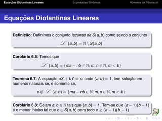 Equações Diofantinas Lineares Expressões Binômias Números de Fibonacci
Equações Diofantinas Lineares
Deﬁnição: Deﬁnimos o conjunto lacunas de S(a, b) como sendo o conjunto
L (a, b) = N  S(a, b)
Corolário 6.6: Temos que
L (a, b) = {ma − nb ∈ N; m, n ∈ N, m < b}
Teorema 6.7: A equação aX + bY = c, onde (a, b) = 1, tem solução em
números naturais se, e somente se,
c /∈ L (a, b) = {ma − nb ∈ N; m, n ∈ N, m < b}
Corolário 6.8: Sejam a, b ∈ N tais que (a, b) = 1. Tem-se que (a − 1)(b − 1)
é o menor inteiro tal que c ∈ S(a, b) para todo c ≥ (a − 1)(b − 1)
 
