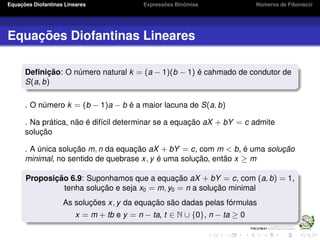 Equações Diofantinas Lineares Expressões Binômias Números de Fibonacci
Equações Diofantinas Lineares
Deﬁnição: O número natural k = (a − 1)(b − 1) é cahmado de condutor de
S(a, b)
. O número k = (b − 1)a − b é a maior lacuna de S(a, b)
. Na prática, não é difícil determinar se a equação aX + bY = c admite
solução
. A única solução m, n da equação aX + bY = c, com m < b, é uma solução
minimal, no sentido de quebrase x, y é uma solução, então x ≥ m
Proposição 6.9: Suponhamos que a equação aX + bY = c, com (a, b) = 1,
tenha solução e seja x0 = m, y0 = n a solução minimal
As soluções x, y da equação são dadas pelas fórmulas
x = m + tb e y = n − ta, t ∈ N ∪ {0}, n − ta ≥ 0
 