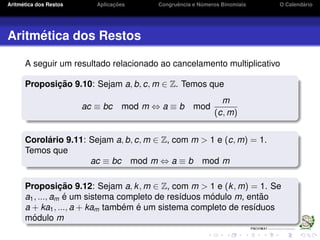 Aritm´etica dos Restos Aplicac¸ ˜oes Congruˆencia e N´umeros Binomiais O Calend´ario
Aritm´etica dos Restos
A seguir um resultado relacionado ao cancelamento multiplicativo
Proposic¸ ˜ao 9.10: Sejam a, b, c, m ∈ Z. Temos que
ac ≡ bc mod m ⇔ a ≡ b mod
m
(c, m)
Corol´ario 9.11: Sejam a, b, c, m ∈ Z, com m > 1 e (c, m) = 1.
Temos que
ac ≡ bc mod m ⇔ a ≡ b mod m
Proposic¸ ˜ao 9.12: Sejam a, k, m ∈ Z, com m > 1 e (k, m) = 1. Se
a1, ..., am ´e um sistema completo de res´ıduos m´odulo m, ent˜ao
a + ka1, ..., a + kam tamb´em ´e um sistema completo de res´ıduos
m´odulo m
 