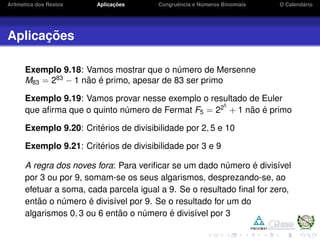 Aritm´etica dos Restos Aplicac¸ ˜oes Congruˆencia e N´umeros Binomiais O Calend´ario
Aplicac¸ ˜oes
Exemplo 9.18: Vamos mostrar que o n´umero de Mersenne
M83 = 283
− 1 n˜ao ´e primo, apesar de 83 ser primo
Exemplo 9.19: Vamos provar nesse exemplo o resultado de Euler
que aﬁrma que o quinto n´umero de Fermat F5 = 225
+ 1 n˜ao ´e primo
Exemplo 9.20: Crit´erios de divisibilidade por 2, 5 e 10
Exemplo 9.21: Crit´erios de divisibilidade por 3 e 9
A regra dos noves fora: Para veriﬁcar se um dado n´umero ´e divis´ıvel
por 3 ou por 9, somam-se os seus algarismos, desprezando-se, ao
efetuar a soma, cada parcela igual a 9. Se o resultado ﬁnal for zero,
ent˜ao o n´umero ´e divis´ıvel por 9. Se o resultado for um do
algarismos 0, 3 ou 6 ent˜ao o n´umero ´e divis´ıvel por 3
 