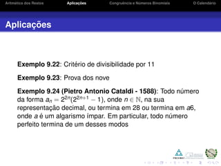 Aritm´etica dos Restos Aplicac¸ ˜oes Congruˆencia e N´umeros Binomiais O Calend´ario
Aplicac¸ ˜oes
Exemplo 9.22: Crit´erio de divisibilidade por 11
Exemplo 9.23: Prova dos nove
Exemplo 9.24 (Pietro Antonio Cataldi - 1588): Todo n´umero
da forma an = 22n(22n+1 − 1), onde n ∈ N, na sua
representac¸ ˜ao decimal, ou termina em 28 ou termina em a6,
onde a ´e um algarismo ´ımpar. Em particular, todo n´umero
perfeito termina de um desses modos
 