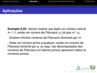 Aritm´etica dos Restos Aplicac¸ ˜oes Congruˆencia e N´umeros Binomiais O Calend´ario
Aplicac¸ ˜oes
Exemplo 9.25: Vamos mostrar que dado um n´umero natural
m ∈ N, existe um n´umero de Fibonacci un tal que m | un
. Existem inﬁnitos n´umeros de Fibonacci divis´ıveis por m
. Dado um n´umero primo p qualquer, existe um n´umero de
Fibonacci divis´ıvel por p, ou seja, nas decomposic¸ ˜oes dos
n´umeros de Fibonacci em fatores primos aparecem todos os
n´umeros primos
 