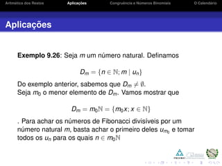 Aritm´etica dos Restos Aplicac¸ ˜oes Congruˆencia e N´umeros Binomiais O Calend´ario
Aplicac¸ ˜oes
Exemplo 9.26: Seja m um n´umero natural. Deﬁnamos
Dm = {n ∈ N; m | un}
Do exemplo anterior, sabemos que Dm = ∅.
Seja m0 o menor elemento de Dm. Vamos mostrar que
Dm = m0N = {m0x; x ∈ N}
. Para achar os n´umeros de Fibonacci divis´ıveis por um
n´umero natural m, basta achar o primeiro deles um0
e tomar
todos os un para os quais n ∈ m0N
 
