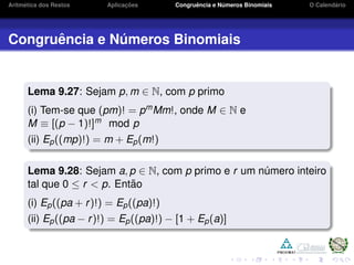 Aritm´etica dos Restos Aplicac¸ ˜oes Congruˆencia e N´umeros Binomiais O Calend´ario
Congruˆencia e N´umeros Binomiais
Lema 9.27: Sejam p, m ∈ N, com p primo
(i) Tem-se que (pm)! = pmMm!, onde M ∈ N e
M ≡ [(p − 1)!]m mod p
(ii) Ep((mp)!) = m + Ep(m!)
Lema 9.28: Sejam a, p ∈ N, com p primo e r um n´umero inteiro
tal que 0 ≤ r < p. Ent˜ao
(i) Ep((pa + r)!) = Ep((pa)!)
(ii) Ep((pa − r)!) = Ep((pa)!) − [1 + Ep(a)]
 