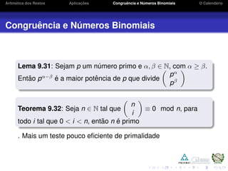 Aritm´etica dos Restos Aplicac¸ ˜oes Congruˆencia e N´umeros Binomiais O Calend´ario
Congruˆencia e N´umeros Binomiais
Lema 9.31: Sejam p um n´umero primo e α, β ∈ N, com α ≥ β.
Ent˜ao pα−β ´e a maior potˆencia de p que divide
pα
pβ
Teorema 9.32: Seja n ∈ N tal que
n
i
≡ 0 mod n, para
todo i tal que 0 < i < n, ent˜ao n ´e primo
. Mais um teste pouco eﬁciente de primalidade
 