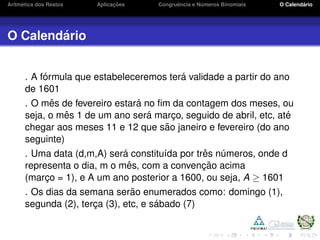 Aritm´etica dos Restos Aplicac¸ ˜oes Congruˆencia e N´umeros Binomiais O Calend´ario
O Calend´ario
. A f´ormula que estabeleceremos ter´a validade a partir do ano
de 1601
. O mˆes de fevereiro estar´a no ﬁm da contagem dos meses, ou
seja, o mˆes 1 de um ano ser´a marc¸o, seguido de abril, etc, at´e
chegar aos meses 11 e 12 que s˜ao janeiro e fevereiro (do ano
seguinte)
. Uma data (d,m,A) ser´a constitu´ıda por trˆes n´umeros, onde d
representa o dia, m o mˆes, com a convenc¸ ˜ao acima
(marc¸o = 1), e A um ano posterior a 1600, ou seja, A ≥ 1601
. Os dias da semana ser˜ao enumerados como: domingo (1),
segunda (2), terc¸a (3), etc, e s´abado (7)
 
