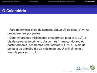 Aritm´etica dos Restos Aplicac¸ ˜oes Congruˆencia e N´umeros Binomiais O Calend´ario
O Calend´ario
. Para determinar o dia da semana s(d, m, A) da data (d, m, A)
procederemos por partes
. Determinaremos inicialmente uma f´ormula para s(1, 1, A), o
dia da semana do primeiro dia do mˆes 1 (marc¸o) do ano A,
posteriormente, acharemos uma f´ormula s(1, m, A), o dia da
semana do primeiro dia do mˆes m do ano A e ﬁnalmente a
f´ormula para s(d, m, A)
 
