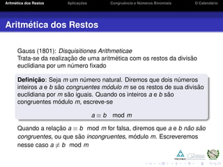 Aritm´etica dos Restos Aplicac¸ ˜oes Congruˆencia e N´umeros Binomiais O Calend´ario
Aritm´etica dos Restos
Gauss (1801): Disquisitiones Arithmeticae
Trata-se da realizac¸ ˜ao de uma aritm´etica com os restos da divis˜ao
euclidiana por um n´umero ﬁxado
Deﬁnic¸ ˜ao: Seja m um n´umero natural. Diremos que dois n´umeros
inteiros a e b s˜ao congruentes m´odulo m se os restos de sua divis˜ao
euclidiana por m s˜ao iguais. Quando os inteiros a e b s˜ao
congruentes m´odulo m, escreve-se
a ≡ b mod m
Quando a relac¸ ˜ao a ≡ b mod m for falsa, diremos que a e b n˜ao s˜ao
congruentes, ou que s˜ao incongruentes, m´odulo m. Escreveremos
nesse caso a ≡ b mod m
 