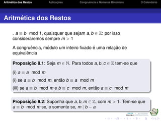 Aritm´etica dos Restos Aplicac¸ ˜oes Congruˆencia e N´umeros Binomiais O Calend´ario
Aritm´etica dos Restos
. a ≡ b mod 1, quaisquer que sejam a, b ∈ Z: por isso
consideraremos sempre m > 1
A congruˆencia, m´odulo um inteiro ﬁxado ´e uma relac¸ ˜ao de
equivalˆencia
Proposic¸ ˜ao 9.1: Seja m ∈ N. Para todos a, b, c ∈ Z tem-se que
(i) a ≡ a mod m
(i) se a ≡ b mod m, ent˜ao b ≡ a mod m
(iii) se a ≡ b mod m e b ≡ c mod m, ent˜ao a ≡ c mod m
Proposic¸ ˜ao 9.2: Suponha que a, b, m ∈ Z, com m > 1. Tem-se que
a ≡ b mod m se, e somente se, m | b − a
 
