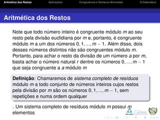 Aritm´etica dos Restos Aplicac¸ ˜oes Congruˆencia e N´umeros Binomiais O Calend´ario
Aritm´etica dos Restos
Note que todo n´umero inteiro ´e congruente m´odulo m ao seu
resto pela divis˜ao euclidiana por m e, portanto, ´e congruente
m´odulo m a um dos n´umeros 0, 1, ..., m − 1. Al´em disso, dois
desses n´umeros distintos n˜ao s˜ao congruentes m´odulo m.
Portanto, para achar o resto da divis˜ao de um n´umero a por m,
basta achar o n´umero natural r dentre os n´umeros 0, ..., m − 1
que seja congruente a a m´odulo m
Deﬁnic¸ ˜ao: Chamaremos de sistema completo de res´ıduos
m´odulo m a todo conjunto de n´umeros inteiros cujos restos
pela divis˜ao por m s˜ao os n´umeros 0, 1, ..., m − 1, sem
repetic¸ ˜oes e numa ordem qualquer
. Um sistema completo de res´ıduos m´odulo m possui m
elementos
 