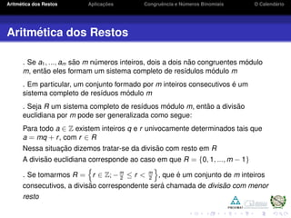 Aritm´etica dos Restos Aplicac¸ ˜oes Congruˆencia e N´umeros Binomiais O Calend´ario
Aritm´etica dos Restos
. Se a1, ..., am s˜ao m n´umeros inteiros, dois a dois n˜ao congruentes m´odulo
m, ent˜ao eles formam um sistema completo de res´ıdulos m´odulo m
. Em particular, um conjunto formado por m inteiros consecutivos ´e um
sistema completo de res´ıduos m´odulo m
. Seja R um sistema completo de res´ıduos m´odulo m, ent˜ao a divis˜ao
euclidiana por m pode ser generalizada como segue:
Para todo a ∈ Z existem inteiros q e r univocamente determinados tais que
a = mq + r, com r ∈ R
Nessa situac¸ ˜ao dizemos tratar-se da divis˜ao com resto em R
A divis˜ao euclidiana corresponde ao caso em que R = {0, 1, ..., m − 1}
. Se tomarmos R = r ∈ Z; −m
2
≤ r < m
2
, que ´e um conjunto de m inteiros
consecutivos, a divis˜ao correspondente ser´a chamada de divis˜ao com menor
resto
 