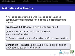 Aritm´etica dos Restos Aplicac¸ ˜oes Congruˆencia e N´umeros Binomiais O Calend´ario
Aritm´etica dos Restos
A noc¸ ˜ao de congruˆencia ´e uma relac¸ ˜ao de equivalˆencia
compat´ıvel com as operac¸ ˜oes de adic¸ ˜ao e multiplicac¸ ˜ao nos
inteiros
Proposic¸ ˜ao 9.3: Sejam a, b, c, d, m ∈ Z, com m > 1
(i) Se a ≡ b mod m e c ≡ d mod m, ent˜ao
a + c ≡ b + d mod m
(ii) Se a ≡ b mod m e c ≡ d mod m, ent˜ao ac ≡ bd mod m
Corol´ario 9.4: Para todos n ∈ N, a, b ∈ Z, se a ≡ b mod m,
ent˜ao tem-se que an ≡ bn mod m
 