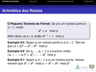 Aritm´etica dos Restos Aplicac¸ ˜oes Congruˆencia e N´umeros Binomiais O Calend´ario
Aritm´etica dos Restos
O Pequeno Teorema de Fermat: Se p ´e um n´umero primo e
a ∈ Z, ent˜ao
ap
≡ a mod p
Al´em disso, se p a, ent˜ao ap−1 ≡ 1 mod p
Exemplo 9.5: Sejam p um n´umero primo e a, b ∈ Z. Tem-se
que (a ± b)p ≡ ap ± bb mod p
Exemplo 9.6: Se a1, ..., ar ∈ Z e p ´e primo, ent˜ao
(a1 + ... + ar )p ≡ ap
1 + ... + ap
r mod p
Exemplo 9.7: Sejam a, b ∈ Z e p um n´umero primo. Vamos
mostrar que ap ≡ bp mod p ⇒ ap ≡ bp mod p2
 