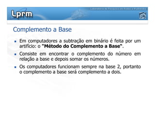 Complemento a Base
Em computadores a subtração em binário é feita por um
artifício: o "Método do Complemento a Base“.
Consiste em encontrar o complemento do número em
relação a base e depois somar os números.relação a base e depois somar os números.
Os computadores funcionam sempre na base 2, portanto
o complemento a base será complemento a dois.
 