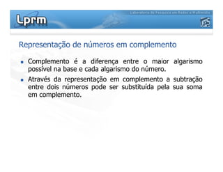 Representação de números em complemento
Complemento é a diferença entre o maior algarismo
possível na base e cada algarismo do número.
Através da representação em complemento a subtração
entre dois números pode ser substituída pela sua somaentre dois números pode ser substituída pela sua soma
em complemento.
 