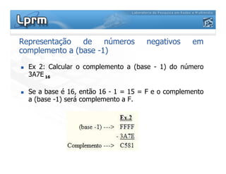 Representação de números negativos em
complemento a (base -1)
Ex 2: Calcular o complemento a (base - 1) do número
3A7E 16
Se a base é 16, então 16 - 1 = 15 = F e o complemento
a (base -1) será complemento a F.
 