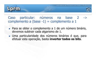Caso particular: números na base 2 ->
complemento a (base -1) = complemento a 1
Para se obter o complemento a 1 de um número binário,
devemos subtrair cada algarismo de 1.
Uma particularidade dos números binários é que, paraUma particularidade dos números binários é que, para
efetuar esta operação, basta inverter todos os bits.
 