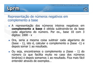 Representação de números negativos em
complemento a base
A representação dos números inteiros negativos em
complemento a base é obtida subtraindo-se da base
cada algarismo do número. Por ex., base 10 com 3
dígitos: 1000 - xdígitos: 1000 - x
Ora, seria a mesma coisa subtrair cada algarismo de
(base - 1), isto é, calcular o complemento a (base -1) e
depois somar 1 ao resultado.
Ou seja, encontramos o complemento a (base - 1) do
número (o que facilita muito no caso dos números
binários) e depois somamos 1 ao resultado. Fica mais fácil
entender através de exemplos…
 