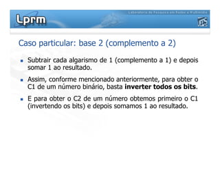 Caso particular: base 2 (complemento a 2)
Subtrair cada algarismo de 1 (complemento a 1) e depois
somar 1 ao resultado.
Assim, conforme mencionado anteriormente, para obter o
C1 de um número binário, basta inverter todos os bits.C1 de um número binário, basta inverter todos os bits.
E para obter o C2 de um número obtemos primeiro o C1
(invertendo os bits) e depois somamos 1 ao resultado.
 