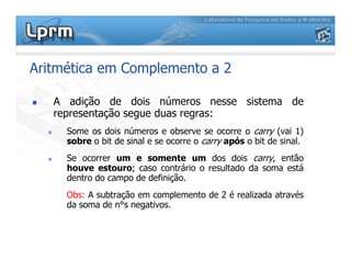 Aritmética em Complemento a 2
A adição de dois números nesse sistema de
representação segue duas regras:
Some os dois números e observe se ocorre o carry (vai 1)
sobre o bit de sinal e se ocorre o carry após o bit de sinal.
Some os dois números e observe se ocorre o carry (vai 1)
sobre o bit de sinal e se ocorre o carry após o bit de sinal.
Se ocorrer um e somente um dos dois carry, então
houve estouro; caso contrário o resultado da soma está
dentro do campo de definição.
Obs: A subtração em complemento de 2 é realizada através
da soma de n°s negativos.
 