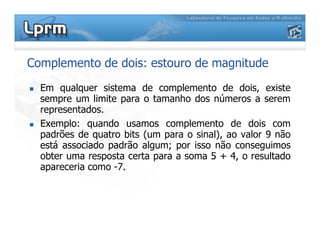 Complemento de dois: estouro de magnitude
Em qualquer sistema de complemento de dois, existe
sempre um limite para o tamanho dos números a serem
representados.
Exemplo: quando usamos complemento de dois comExemplo: quando usamos complemento de dois com
padrões de quatro bits (um para o sinal), ao valor 9 não
está associado padrão algum; por isso não conseguimos
obter uma resposta certa para a soma 5 + 4, o resultado
apareceria como -7.
 