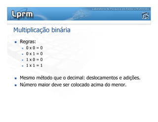 Multiplicação binária
Regras:
0 x 0 = 0
0 x 1 = 0
1 x 0 = 01 x 0 = 0
1 x 1 = 1
Mesmo método que o decimal: deslocamentos e adições.
Número maior deve ser colocado acima do menor.
 