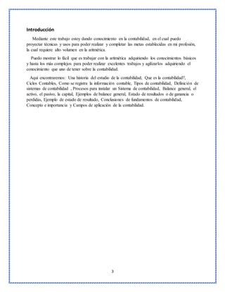3
Introducción
Mediante este trabajo estoy dando conocimiento en la contabilidad, en el cual puedo
proyectar técnicas y usos para poder realizar y completar las metas establecidas en mi profesión,
la cual requiere alto volumen en la aritmética.
Puedo mostrar lo fácil que es trabajar con la aritmética adquiriendo los conocimientos básicos
y hasta los más complejos para poder realizar excelentes trabajos y agilizarlos adquiriendo el
conocimiento que uno de tener sobre la contabilidad.
Aquí encontraremos: Una historia del estudio de la contabilidad, Que es la contabilidad?,
Ciclos Contables, Como se registra la información contable, Tipos de contabilidad, Definición de
sistemas de contabilidad , Procesos para instalar un Sistema de contabilidad, Balance general, el
activo, el pasivo, la capital, Ejemplos de balance general, Estado de resultados o de ganancia o
perdidas, Ejemplo de estado de resultado, Conclusiones de fundamentos de contabilidad,
Concepto e importancia y Campos de aplicación de la contabilidad.
 