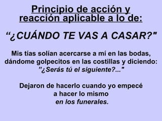 Principio de acción y reacción aplicable a lo de: “ ¿CUÁNDO TE VAS A CASAR?" Mis tías solían acercarse a mí en las bodas, dándome golpecitos en las costillas y diciendo:  ” ¿Serás tú el siguiente?..." Dejaron de hacerlo cuando yo empecé a hacer lo mismo en los funerales. 