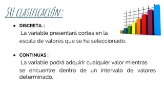 SU clasificación:
● DISCRETA. :
La variable presentará cortes en la
escala de valores que se ha seleccionado.
● CONTINUAS :
La variable podrá adquirir cualquier valor mientras
se encuentre dentro de un intervalo de valores
determinado.
 