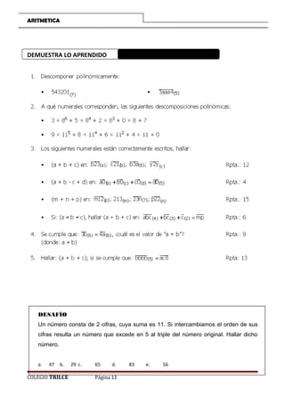 ARITMETICA
DEMUESTRA LO APRENDIDO
DESAFÍO
Un número consta de 2 cifras, cuya suma es 11. Si intercambiamos el orden de sus
cifras resulta un número que excede en 5 al triple del número original. Hallar dicho
número.
a. 47 b. 29 c. 65 d. 83 e. 56
COLEGIO TRILCE Página 13
 