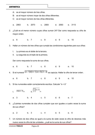 ARITMETICA
A: es el mayor número de tres cifras.
B: es el mayor número impar de dos cifras diferentes.
C: es el mayor número de tres cifras diferentes.
a. 2063 b. 2073 c. 2083 d. 2093 e. 3113
2. ¿Cuál es el menor número cuyas cifras suman 24? Dar como respuesta su cifra de
mayor orden.
a. 6 b. 7 c. 8 d. 9 e. 10
3. Hallar un número de tres cifras que cumpla las condiciones siguientes para sus cifras:
I. La primera es el doble de la tercera.
II. La segunda es el triple de la primera.
Dar como respuesta la suma de sus cifras.
a. 6 b. 7 c. 8 d. 9 e. 10
4. Si el numeral )a3)(5a)(1b(b)1a( −++− es capicúa. Hallar la cifra de tercer orden.
a. 6 b. 7 c. 8 d. 9 e. 10
5. Si los numerales están correctamente escritos. Calcular a + b
I. )5()2a)(a2( −
II. )9(
)5b(
3
b
+





a. 3 b. 4 c. 5 d. 6 e. 7
6. ¿Cuántas numerales de dos cifras cumplen que son iguales a cuatro veces la suma
de sus cifras?
a. 2 b. 3 c. 4 d. 5 e. 6
7. Un número de dos cifras es igual a la suma de siete veces la cifra de decenas más
nueve veces la cifra de las unidades. ¿cuál es la suma de sus cifras?
COLEGIO TRILCE Página 20
 