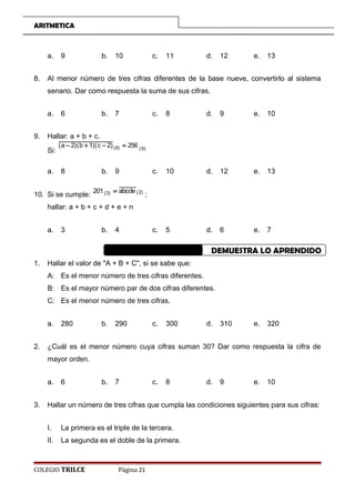 ARITMETICA
a. 9 b. 10 c. 11 d. 12 e. 13
8. Al menor número de tres cifras diferentes de la base nueve, convertirlo al sistema
senario. Dar como respuesta la suma de sus cifras.
a. 6 b. 7 c. 8 d. 9 e. 10
9. Hallar: a + b + c.
Si: )9()8( 256)2c)(1b)(2a( =−+−
a. 8 b. 9 c. 10 d. 12 e. 13
10. Si se cumple: )2()3( abcde201 =
;
hallar: a + b + c + d + e + n
a. 3 b. 4 c. 5 d. 6 e. 7
DEMUESTRA LO APRENDIDO
1. Hallar el valor de A + B + C, si se sabe que:
A: Es el menor número de tres cifras diferentes.
B: Es el mayor número par de dos cifras diferentes.
C: Es el menor número de tres cifras.
a. 280 b. 290 c. 300 d. 310 e. 320
2. ¿Cuál es el menor número cuya cifras suman 30? Dar como respuesta la cifra de
mayor orden.
a. 6 b. 7 c. 8 d. 9 e. 10
3. Hallar un número de tres cifras que cumpla las condiciones siguientes para sus cifras:
I. La primera es el triple de la tercera.
II. La segunda es el doble de la primera.
COLEGIO TRILCE Página 21
 