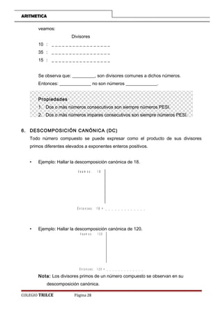 ARITMETICA
veamos:
Divisores
10 : _ _ _ _ _ _ _ _ _ _ _ _ _ _ _ _ _
35 : _ _ _ _ _ _ _ _ _ _ _ _ _ _ _ _ _
15 : _ _ _ _ _ _ _ _ _ _ _ _ _ _ _ _ _
Se observa que: __________, son divisores comunes a dichos números.
Entonces: ______________ no son números ______________.
Propiedades
1. Dos o más números consecutivos son siempre números PESI.
2. Dos o más números impares consecutivos son siempre números PESI.
6. DESCOMPOSICIÓN CANÓNICA (DC)
Todo número compuesto se puede expresar como el producto de sus divisores
primos diferentes elevados a exponentes enteros positivos.
• Ejemplo: Hallar la descomposición canónica de 18.
V e a m o s : 1 8
E n t o n c e s : 1 8 = _ _ _ _ _ _ _ _ _ _ _ _ _
• Ejemplo: Hallar la descomposición canónica de 120.
V e a m o s : 1 2 0
E n t o n c e s : 1 2 0 = _ _ _ _ _ _ _ _ _ _ _ _ _
Nota: Los divisores primos de un número compuesto se observan en su
descomposición canónica.
COLEGIO TRILCE Página 28
 