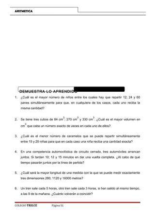ARITMETICA
DEMUESTRA LO APRENDIDO
1. ¿Cuál es el mayor número de niños entre los cuales hay que repartir 12; 24 y 60
panes simultáneamente para que, en cualquiera de los casos, cada uno reciba la
misma cantidad?
2. Se tiene tres cubos de 84 cm
3
; 270 cm
3
y 330 cm
3
. ¿Cuál es el mayor volumen en
cm
3
que cabe un número exacto de veces en cada uno de ellos?
3. ¿Cuál es el menor número de caramelos que se puede repartir simultáneamente
entre 15 y 20 niñas para que en cada caso una niña reciba una cantidad exacta?
4. En una competencia automovilística de circuito cerrado, tres automóviles arrancan
juntos. Si tardan 10; 12 y 15 minutos en dar una vuelta completa. ¿Al cabo de qué
tiempo pasarán juntos por la línea de partida?
5. ¿Cuál será la mayor longitud de una medida con la que se puede medir exactamente
tres dimensiones 280; 1120 y 16000 metros?
6. Un tren sale cada 5 horas, otro tren sale cada 3 horas, si han salido al mismo tiempo,
a las 9 de la mañana. ¿Cuánto volverán a coincidir?
COLEGIO TRILCE Página 51
 