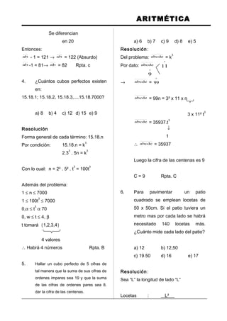 ARITMÉTICA
Se diferencian
en 20
Entonces:
ab - 1 = 121 → ab = 122 (Absurdo)
ab -1 = 81→ ab = 82 Rpta. c
4. ¿Cuántos cubos perfectos existen
en:
15.18.1; 15.18.2, 15.18.3,....15.18.7000?
a) 8 b) 4 c) 12 d) 15 e) 9
Resolución
Forma general de cada término: 15.18.n
Por condición: 15.18.n = k
3
2.3
3
. 5n = k
3
Con lo cual: n = 2² . 5² . t
3
= 100t
3
Además del problema:
1 ≤ n ≤ 7000
1 ≤ 100t
3
≤ 7000
0,α ≤ t
3
α 70
0, w ≤ t ≤ 4, β
t tomará {1,2,3,4}
4 valores
∴ Habrá 4 números Rpta. B
5. Hallar un cubo perfecto de 5 cifras de
tal manera que la suma de sus cifras de
ordenes impares sea 19 y que la suma
de las cifras de ordenes pares sea 8.
dar la cifra de las centenas.
a) 6 b) 7 c) 9 d) 8 e) 5
Resolución:
Del problema: abcde = k
3
Por dato: abcde
º
11
º
9
→ abcde =
º
99
abcde = 99n = 3² x 11 x n
3 x 11² t
3
abcde = 35937.t
3
↓
1
∴ abcde = 35937
Luego la cifra de las centenas es 9
C = 9 Rpta. C
6. Para pavimentar un patio
cuadrado se emplean locetas de
50 x 50cm. Si el patio tuviera un
metro mas por cada lado se habrá
necesitado 140 locetas más.
¿Cuánto mide cada lado del patio?
a) 12 b) 12,50
c) 19.50 d) 16 e) 17
Resolución:
Sea “L” la longitud de lado “L”
Locetas : L²
 