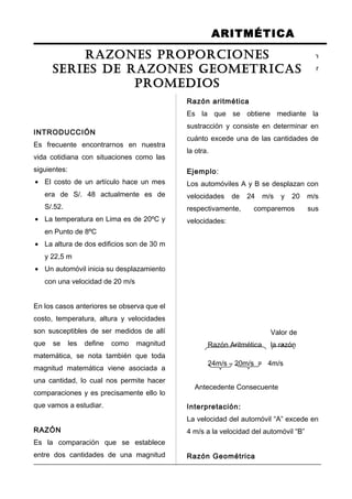 ARITMÉTICA
INTRODUCCIÓN
Es frecuente encontrarnos en nuestra
vida cotidiana con situaciones como las
siguientes:
• El costo de un artículo hace un mes
era de S/. 48 actualmente es de
S/.52.
• La temperatura en Lima es de 20ºC y
en Punto de 8ºC
• La altura de dos edificios son de 30 m
y 22,5 m
• Un automóvil inicia su desplazamiento
con una velocidad de 20 m/s
En los casos anteriores se observa que el
costo, temperatura, altura y velocidades
son susceptibles de ser medidos de allí
que se les define como magnitud
matemática, se nota también que toda
magnitud matemática viene asociada a
una cantidad, lo cual nos permite hacer
comparaciones y es precisamente ello lo
que vamos a estudiar.
RAZÓN
Es la comparación que se establece
entre dos cantidades de una magnitud
mediante las operaciones de sustracción
o división, lo cual nos induce a señalar
que se tiene dos clases de razón.
Razón aritmética
Es la que se obtiene mediante la
sustracción y consiste en determinar en
cuánto excede una de las cantidades de
la otra.
Ejemplo:
Los automóviles A y B se desplazan con
velocidades de 24 m/s y 20 m/s
respectivamente, comparemos sus
velocidades:
Valor de
Razón Aritmética la razón
24m/s – 20m/s = 4m/s
Antecedente Consecuente
Interpretación:
La velocidad del automóvil “A” excede en
4 m/s a la velocidad del automóvil “B”
Razón Geométrica
RAZONES PROPORCIONES
SERIES DE RAZONES GEOMETRICAS
PROMEDIOS
 