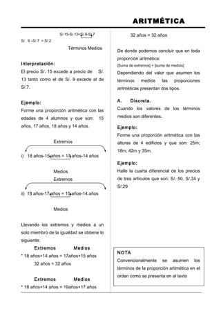 ARITMÉTICA
S/.15-S/.13=S/.9-S/.7
S/. 9 –S/.7 = S/.2
Términos Medios
Interpretación:
El precio S/. 15 excede a precio de S/.
13 tanto como el de S/. 9 excede al de
S/.7.
Ejemplo:
Forme una proporción aritmética con las
edades de 4 alumnos y que son: 15
años, 17 años, 18 años y 14 años.
Extremos
i) 18 años-15 años = 17 años-14 años
Medios
Extremos
ii) 18 años-17 años = 15 años-14 años
Medios
Llevando los extremos y medios a un
solo miembro de la igualdad se obtiene lo
siguiente:
Extremos Medios
* 18 años+14 años = 17años+15 años
32 años = 32 años
Extremos Medios
* 18 años+14 años = 19años+17 años
32 años = 32 años
De donde podemos concluir que en toda
proporción aritmética:
[Suma de extremos] = [suma de medios]
Dependiendo del valor que asumen los
términos medios las proporciones
aritméticas presentan dos tipos.
A. Discreta.
Cuando los valores de los términos
medios son diferentes.
Ejemplo:
Forme una proporción aritmética con las
alturas de 4 edificios y que son: 25m;
18m; 42m y 35m.
Ejemplo:
Halle la cuarta diferencial de los precios
de tres artículos que son: S/. 50, S/.34 y
S/.29
NOTA
Convencionalmente se asumen los
términos de la proporción aritmética en el
orden como se presenta en el texto
 