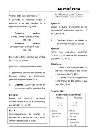 ARITMÉTICA
Valor de cada razón geométrica: 3
4
* Llevando los términos medios y
extremos a un solo miembro de la
igualdad se obtiene lo siguiente
Extremos Medios
(15 m/s)(12 m/s) = (9m/s)(20 m/s)
180 =180
Extremos Medios
(20 m/s)(9 m/s) = (12m/s)(15 m/s)
180 =180
De donde podemos concluir que en toda
proporción geométrica:
[Producto de Extremos]=[Producto de Medios]
* Dependiendo del valor que asumen los
términos medios, las proporciones
geométricas presentan dos tipos:
A. Discreta. Cuando los valores de
los términos medios son diferentes.
Ejemplo:
Formar una proporción geométrica
discreta con las notas de 4 estudiantes y
que son: 20; 16; 15 y 12
NOTA
Convencionalmente se asumen los
términos de la proporción en el orden
como se presentan en el texto.
)ominTér.to4(
)ominTér.er3(
)ominTér.da2(
)ominTér.er1(
=
Ejercicio:
Calcule la cuarta proporcional de las
estaturas de 3 estudiantes y que son: 1,6
m; 1,2m y 1,4m.
B. Continúa. Cuando los valores de
los términos medios son iguales
Ejemplo.
Forme una proporción geométrica
continua con las medidas de tres ángulos
y que son: 12º, 18º y 27.
Ejercicios:
1. Halle la media proporcional de
las obras realizadas por dos obreros
y que fueron: 20m
2
y 45m
2
.
2. Calcule la tercera proporcional
de la longitud de dos pizarras y que
son: 1,6m y 2,4m.
Resumiendo:
PROPORCION GEOMÉTRICA
Discreta Continua
d
c
b
a
=
d: Cuarta
proporcional
de a, b y c
c
b
b
a
=
b: Media
proporcional
de a y c.
c: Tercera
proporcional
de a y b.
 