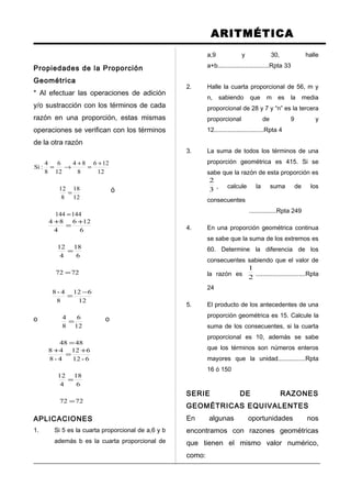 ARITMÉTICA
Propiedades de la Proporción
Geométrica
* Al efectuar las operaciones de adición
y/o sustracción con los términos de cada
razón en una proporción, estas mismas
operaciones se verifican con los términos
de la otra razón
144144
12
18
8
12
12
126
8
84
12
6
8
4
:Si
=
=
+
=
+
→=
ó
7272
6
18
4
12
6
126
4
84
=
=
+
=
+
o
4848
12
6
8
4
12
612
8
4-8
=
=
−
=
o
7272
6
18
4
12
6-12
612
4-8
48
=
=
+
=
+
APLICACIONES
1. Si 5 es la cuarta proporcional de a,6 y b
además b es la cuarta proporcional de
a,9 y 30, halle
a+b..............................Rpta 33
2. Halle la cuarta proporcional de 56, m y
n, sabiendo que m es la media
proporcional de 28 y 7 y “n” es la tercera
proporcional de 9 y
12.............................Rpta 4
3. La suma de todos los términos de una
proporción geométrica es 415. Si se
sabe que la razón de esta proporción es
3
2
, calcule la suma de los
consecuentes
................Rpta 249
4. En una proporción geométrica continua
se sabe que la suma de los extremos es
60. Determine la diferencia de los
consecuentes sabiendo que el valor de
la razón es
2
1
.............................Rpta
24
5. El producto de los antecedentes de una
proporción geométrica es 15. Calcule la
suma de los consecuentes, si la cuarta
proporcional es 10, además se sabe
que los términos son números enteros
mayores que la unidad................Rpta
16 ó 150
SERIE DE RAZONES
GEOMÉTRICAS EQUIVALENTES
En algunas oportunidades nos
encontramos con razones geométricas
que tienen el mismo valor numérico,
como:
 