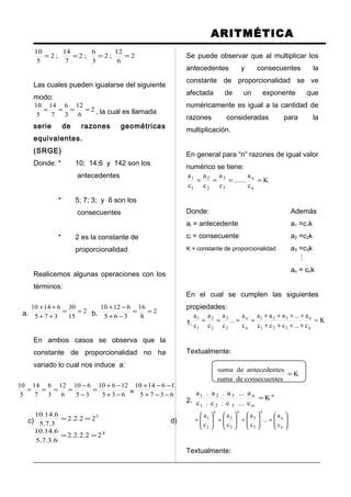 ARITMÉTICA
2
6
12
;2
3
6
;2
7
14
;2
5
10
====
Las cuales pueden igualarse del siguiente
modo:
2
6
12
3
6
7
14
5
10
==== , la cual es llamada
serie de razones geométricas
equivalentes.
(SRGE)
Donde: * 10; 14;6 y 142 son los
antecedentes
* 5; 7; 3; y 6 son los
consecuentes
* 2 es la constante de
proporcionalidad
Realicemos algunas operaciones con los
términos:
a. 2
15
30
375
61410
==
++
++
b. 2
8
16
365
61210
==
−+
−+
En ambos casos se observa que la
constante de proporcionalidad no ha
variado lo cual nos induce a:
635
12610
35
610
6
12
3
6
7
14
5
10
−+
−+
=
−
−
==== = 2
6375
1261410
=
−−+
−−+
c)
3
22.2.2
3.7.5
6.14.10
== d)
4
22.2.2.2
6.3.7.5
6.14.10
==
Se puede observar que al multiplicar los
antecedentes y consecuentes la
constante de proporcionalidad se ve
afectada de un exponente que
numéricamente es igual a la cantidad de
razones consideradas para la
multiplicación.
En general para “n” razones de igual valor
numérico se tiene:
K
c
a
.......
c
a
c
a
c
a
n
n
3
3
2
2
1
1
====
Donde: Además
ai = antecedente a1 =c1k
ci = consecuente a2 =c2k
K = constante de proporcionalidad a3 =c3k

an = cnk
En el cual se cumplen las siguientes
propiedades:
1. K
c...ccc
a...aaa
c
a
...
c
a
c
a
c
a
n321
n321
n
n
3
3
2
2
1
1
=
++++
++++
====
Textualmente:
K
esconsecuentdesuma
esantecedentdesuma
=
2.
n
n321
n321
K
c...c.c.c
a...a.a.a
=






=





=





=





=
n
n
n
3
3
n
2
2
n
2
1
c
a
...
c
a
c
a
c
a
Textualmente:
 