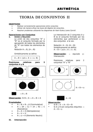 ARITMÉTICA
OBJETIVOS:
• Realizar correctamente operaciones entre conjuntos
• Utilizar de manera eficaz las leyes del álgebra de conjuntos.
• Resolver problemas utilizando los diagramas de Veen-Eulery Lewis Carroll.
Operaciones con Conjuntos
I. Unión o Reunión
La unión de dos conjuntos “A” y
“B” es el conjunto formado por la
agrupación de todos los elementos
de “A” con todos los elementos de
“B”.
Notación A ∪ B, (A ∪ B)
Simbólicamente se define
A ∪ B = {x/x ∈ A v x ∈ B}
Posiciones relativas para 2
conjuntos A y B
→ A ∪ B
Observación: Si B ⊂ A → A ∪ B = A
Propiedades:
• A ∪ B = B ∪ A (Conmutativa)
• A ∪ (B ∪ C) = (A ∪ B) ∪ C
(Asociativa)
• A ∪ A = A (Idempotencia)
• A ∪ U = U
• A ∪ φ = A (Elemento Neutro)
II. Intersección
La intersección de 2 conjuntos A y
B es el conjunto formado por los
elementos que pertenecen a los
dos conjuntos a la vez.
Notación: A ∩ B, (A ∩ B)
Simbólicamente se define:
A ∩ B = {x/x ∈ A ∧ x ∈ B}
Observación: ∧ equivale y:
Intersección
Posiciones relativas para 2
conjuntos “A” y “B”
A ∩ B = φ
A ∩ B
Observación:
* Si B ⊂ A → A ∩ B = B
* Si A y B son conjuntos disjuntos →
A ∩ B = φ
U
A B
B
A
U
A B
U
A B
U
B
A
U
A B
U
TEORIA DE CONJUNTOS II
 
