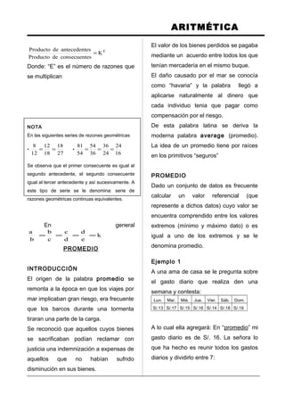 ARITMÉTICA
E
K
esconsecuentdeProducto
esantecedentdeProducto
=
Donde: “E” es el número de razones que
se multiplican
NOTA
En las siguientes series de rezones geométricas
*
27
18
18
12
12
8
== *
16
24
24
36
36
54
54
81
===
Se observa que el primer consecuente es igual al
segundo antecedente, el segundo consecuente
igual al tercer antecedente y así sucesivamente. A
este tipo de serie se le denomina: serie de
razones geométricas continuas equivalentes.
En general
k
e
d
d
c
c
b
b
a
====
PROMEDIO
INTRODUCCIÓN
El origen de la palabra promedio se
remonta a la época en que los viajes por
mar implicaban gran riesgo, era frecuente
que los barcos durante una tormenta
tiraran una parte de la carga.
Se reconoció que aquellos cuyos bienes
se sacrificaban podían reclamar con
justicia una indemnización a expensas de
aquellos que no habían sufrido
disminución en sus bienes.
El valor de los bienes perdidos se pagaba
mediante un acuerdo entre todos los que
tenían mercadería en el mismo buque.
El daño causado por el mar se conocía
como “havaria” y la palabra llegó a
aplicarse naturalmente al dinero que
cada individuo tenia que pagar como
compensación por el riesgo.
De esta palabra latina se deriva la
moderna palabra average (promedio).
La idea de un promedio tiene por raíces
en los primitivos “seguros”
PROMEDIO
Dado un conjunto de datos es frecuente
calcular un valor referencial (que
represente a dichos datos) cuyo valor se
encuentra comprendido entre los valores
extremos (mínimo y máximo dato) o es
igual a uno de los extremos y se le
denomina promedio.
Ejemplo 1
A una ama de casa se le pregunta sobre
el gasto diario que realiza den una
semana y contesta:
Lun. Mar. Mié. Jue. Vier. Sáb. Dom.
S/.13 S/.17 S/.15 S/.16 S/.14 S/.18 S/.19
A lo cual ella agregará: En “promedio” mi
gasto diario es de S/. 16. La señora lo
que ha hecho es reunir todos los gastos
diarios y dividirlo entre 7:
 